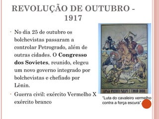 REVOLUÇÃO DE OUTUBRO - 1917 No dia 25 de outubro os bolchevistas passaram a controlar Petrogrado, além de outras cidades. O  Congresso dos Sovietes , reunido, elegeu um novo governo integrado por bolchevistas e chefiado por Lênin. Guerra civil: exército Vermelho X exército branco “ Luta do cavaleiro vermelho contra a força escura”.  
