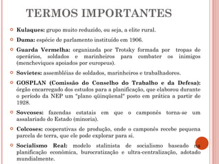TERMOS IMPORTANTES Kulaques:   grupo muito reduzido, ou seja, a elite rural. Duma:   espécie de parlamento instituído em 1906. Guarda Vermelha:  organizada por Trotsky formada por  tropas de operários, soldados e marinheiros para combater os inimigos (mencheviques apoiados por europeus). Sovietes:  assembléias de soldados, marinheiros e trabalhadores. GOSPLAN (Comissão do Conselho do Trabalho e da Defesa):  órgão encarregado dos estudos para a planificação, que elaborou durante o período da NEP um "plano qüinqüenal" posto em prática a partir de 1928.  Sovcoses:  fazendas estatais em que o camponês torna-se um assalariado do Estado (minoria).  Colcoses:  cooperativas de produção, onde o camponês recebe pequena parcela de terra, que ele pode explorar para si. Socialismo Real:  modelo stalinista de socialismo baseado na planificação econômica, burocratização e ultra-centralização, adotado mundialmente. 