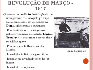 REVOLUÇÃO DE MARÇO - 1917 Governo de coalizão:  Instalação de um novo governo chefiado pelo príncipe Lvov, constituído por elementos da  Duma , aristocratas e burgueses.  Concessão de anistia aos presos políticos (inclusive os exilados  Lênin  e  Trotsky , que passaram a reorganizar os bolcheviques). Permanência da Rússia na Guerra Mundial Liberdades individuais garantidas. Redução da jornada de trabalho (10 horas). Liberdade de imprensa. Lênin discursando 