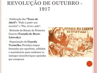 REVOLUÇÃO DE OUTUBRO - 1917 Publicação das  "Teses de Abril“:  "Todo o poder aos sovietes " e  "Paz, terra e pão". Retirada da Rússia da Primeira Guerra ( Tratado de Brest-Litovsky)   Organização da  Guarda Vermelha  (Trotsky) tropas formadas por operários, soldados e marinheiros para combater os inimigos (mencheviques apoiados por europeus) 