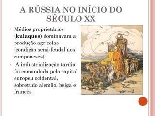 A RÚSSIA NO INÍCIO DO SÉCULO XX Médios proprietários ( kulaques ) dominavam a produção agrícolas (condição semi-feudal aos camponeses). A industrialização tardia foi comandada pelo capital europeu ocidental, sobretudo alemão, belga e francês.  