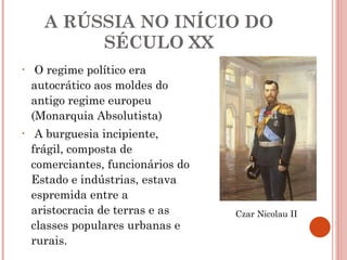 A RÚSSIA NO INÍCIO DO SÉCULO XX O regime político era autocrático aos moldes do antigo regime europeu (Monarquia Absolutista) A burguesia incipiente, frágil, composta de comerciantes, funcionários do Estado e indústrias, estava espremida entre a aristocracia de terras e as classes populares urbanas e rurais. Czar Nicolau II 
