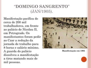 “ DOMINGO SANGRENTO ” (JAN/1905). Manifestação pacífica de cerca de 200 mil trabalhadores, em frente ao palácio de Nicolau II, em Petrogrado. Os manifestantes foram pedir ao Czar a redução da jornada de trabalho para 8 horas e salário mínimo. A guarda do palácio dissolveu a manifestação a tiros matando mais de mil pessoas.  Manifestação em 1905 