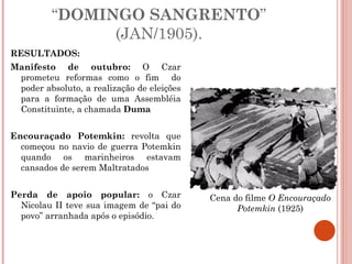 RESULTADOS: Manifesto de outubro:  O Czar prometeu reformas como o fim  do poder absoluto, a realização de eleições para a formação de uma Assembléia Constituinte, a chamada  Duma Encouraçado Potemkin:  revolta que começou no navio de guerra Potemkin quando os marinheiros estavam cansados de serem Maltratados Perda de apoio popular:  o Czar Nicolau II teve sua imagem de “pai do povo” arranhada após o episódio. “ DOMINGO SANGRENTO ” (JAN/1905). Cena do filme  O Encouraçado Potemkin  (1925) 