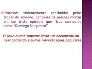  Protestos  violentamente reprimidos pelas
 tropas do governo, centenas de pessoas mortas
 em um triste episódio que ficou conhecido
 como “Domingo Sangrento”

 O povo queria somente levar um documento ao
 czar contendo algumas reivindicações populares
 