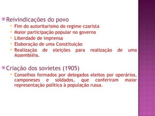  Reivindicações    do povo
     Fim do autoritarismo do regime czarista
     Maior participação popular no governo
     Liberdade de imprensa
     Elaboração de uma Constituição
     Realização de eleições para realização        de   uma
      Assembléia.

 Criação   dos sovietes (1905)
     Conselhos formados por delegados eleitos por operários,
      camponeses e soldados, que conferiram maior
      representação política à população russa.
 