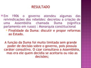 RESULTADO

 Em   1906 o governo atendeu algumas das
 reivindicações dos rebeldes: decretou a criação de
 uma Assembléia chamada Duma (significa
 parlamento em russo) : Monarquia constitucional
   Finalidade da Duma: discutir e propor reformas

     ao Estado.

 A função da Duma foi muito limitada sem grande
   poder de decisão sobre o governo, pois possuía
 caráter consultivo. O czar consultava a Assembléia,
   mas era ele quem decidia se aceitaria ou não as
                      decisões;
 