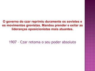 O governo do czar reprimiu duramente os sovietes e
os movimentos grevistas. Mandou prender e exilar as
     lideranças oposicionistas mais atuantes.



    1907 – Czar retoma o seu poder absoluto
 