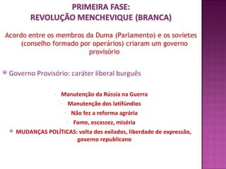 Acordo entre os membros da Duma (Parlamento) e os sovietes
     (conselho formado por operários) criaram um governo
                         provisório

   Governo Provisório: caráter liberal burguês

                     Manutenção da Rússia na Guerra
                     -

                     - Manutenção dos latifúndios

                      - Não fez a reforma agrária

                       - Fome, escassez, miséria

       MUDANÇAS POLÍTICAS: volta dos exilados, liberdade de expressão,
                           governo republicano
 