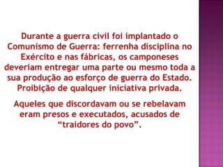 Durante a guerra civil foi implantado o
 Comunismo de Guerra: ferrenha disciplina no
    Exército e nas fábricas, os camponeses
deveriam entregar uma parte ou mesmo toda a
 sua produção ao esforço de guerra do Estado.
   Proibição de qualquer iniciativa privada.
  Aqueles que discordavam ou se rebelavam
   eram presos e executados, acusados de
            “traidores do povo”.
 