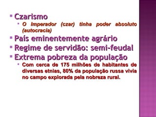  Czarismo
   O Imperador (czar) tinha poder absoluto
    (autocracia)
 País eminentemente agrário
 Regime de servidão: semi-feudal
 Extrema pobreza da população
   Com cerca de 175 milhões de habitantes de
    diversas etnias, 80% da população russa vivia
    no campo explorada pela nobreza rural.
 
