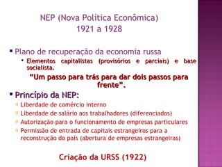 NEP (Nova Política Econômica)
                        1921 a 1928

   Plano de recuperação da economia russa
           Elementos capitalistas (provisórios e parciais) e base
            socialista.
            “Um passo para trás para dar dois passos para
                              frente”.
 Princípio        da NEP:
       Liberdade de comércio interno
       Liberdade de salário aos trabalhadores (diferenciados)
       Autorização para o funcionamento de empresas particulares
       Permissão de entrada de capitais estrangeiros para a
        reconstrução do país (abertura de empresas estrangeiras)


                      Criação da URSS (1922)
 