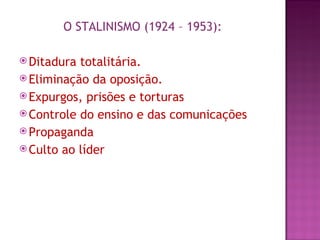O STALINISMO (1924 – 1953):

 Ditadura totalitária.
 Eliminação da oposição.
 Expurgos, prisões e torturas
 Controle do ensino e das comunicações
 Propaganda
 Culto ao líder
 