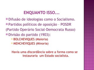  Difusão de ideologias como o Socialismo.
 Partidos políticos de oposição – POSDR

(Partido Operário Social-Democrata Russo)
 Divisão do partido (1903):
    BOLCHEVIQUES (Maioria)
    MENCHEVIQUES (Minoria)



   Havia uma discordância sobre a forma como se
          instauraria um Estado socialista.
 