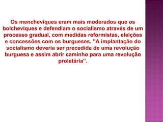 Os mencheviques eram mais moderados que os
bolcheviques e defendiam o socialismo através de um
processo gradual, com medidas reformistas, eleições
 e concessões com os burgueses. "A implantação do
 socialismo deveria ser precedida de uma revolução
 burguesa e assim abrir caminho para uma revolução
                     proletária”.
 