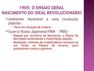  Ambiente      favorável a uma revolução
 popular.
     Povo em situação de miséria
 Guerra   Russo-Japonesa(1904 – 1905)
     Disputa por território da Manchúria, a Rússia foi
      derrotada aumentando a insatisfação popular;
     Resultado: milhares de trabalhadores reuniram-se
      em frente ao Palácio de Inverno, para
      protestarem contra o governo
 