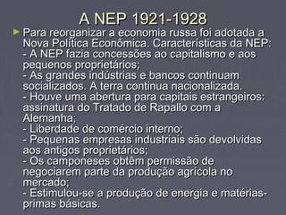 A NEP 1921-1928A NEP 1921-1928
► Para reorganizar a economia russa foi adotada aPara reorganizar a economia russa foi adotada a
Nova Política Econômica. Características da NEP:Nova Política Econômica. Características da NEP:
- A NEP fazia concessões ao capitalismo e aos- A NEP fazia concessões ao capitalismo e aos
pequenos proprietários;pequenos proprietários;
- As grandes indústrias e bancos continuam- As grandes indústrias e bancos continuam
socializados. A terra continua nacionalizada.socializados. A terra continua nacionalizada.
- Houve uma abertura para capitais estrangeiros:- Houve uma abertura para capitais estrangeiros:
assinatura do Tratado de Rapallo com aassinatura do Tratado de Rapallo com a
Alemanha;Alemanha;
- Liberdade de comércio interno;- Liberdade de comércio interno;
- Pequenas empresas industriais são devolvidas- Pequenas empresas industriais são devolvidas
aos antigos proprietários;aos antigos proprietários;
- Os camponeses obtêm permissão de- Os camponeses obtêm permissão de
negociarem parte da produção agrícola nonegociarem parte da produção agrícola no
mercado;mercado;
- Estimulou-se a produção de energia e matérias-- Estimulou-se a produção de energia e matérias-
primas básicas.primas básicas.
 