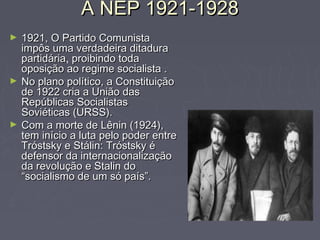 A NEP 1921-1928A NEP 1921-1928
► 1921, O Partido Comunista1921, O Partido Comunista
impôs uma verdadeira ditaduraimpôs uma verdadeira ditadura
partidáriapartidária, proibindo todaproibindo toda
oposição ao regime socialista .oposição ao regime socialista .
► No plano político, a ConstituiçãoNo plano político, a Constituição
de 1922 cria a União dasde 1922 cria a União das
Repúblicas SocialistasRepúblicas Socialistas
Soviéticas (URSS).Soviéticas (URSS).
► Com a morte de Lênin (1924),Com a morte de Lênin (1924),
tem início a luta pelo poder entretem início a luta pelo poder entre
Tróstsky e Stálin: Tróstsky éTróstsky e Stálin: Tróstsky é
defensor da internacionalizaçãodefensor da internacionalização
da revolução e Stalin doda revolução e Stalin do
“socialismo de um só país”.“socialismo de um só país”.
 