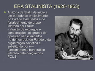 ERA STALINISTA (1928-1953)ERA STALINISTA (1928-1953)
► A vitória de Stálin dá início aA vitória de Stálin dá início a
um período de enrijecimentoum período de enrijecimento
do Partido Comunista e dedo Partido Comunista e de
fortalecimento do grupofortalecimento do grupo
liderado por Stálin:liderado por Stálin:
- através de expurgos e- através de expurgos e
condenações, os grupos decondenações, os grupos de
oposição são eliminados.oposição são eliminados.
- a democracia do Partido e da- a democracia do Partido e da
organização soviética éorganização soviética é
substituída por umsubstituída por um
funcionamento burocráticofuncionamento burocrático
liderado pela direção dosliderado pela direção dos
PCUS.PCUS.
 