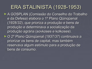ERA STALINISTA (1928-1953)ERA STALINISTA (1928-1953)
► A GOSPLAN (Comissão do Conselho do TrabalhoA GOSPLAN (Comissão do Conselho do Trabalho
e da Defesa) elabora o 1º Plano Qüinqüenale da Defesa) elabora o 1º Plano Qüinqüenal
(1928/32), que prioriza a produção e bens de(1928/32), que prioriza a produção e bens de
produção e determinava a socialização daprodução e determinava a socialização da
produção agrária (sovkoses e kolkoses).produção agrária (sovkoses e kolkoses).
► O 2º Plano Qüinqüenal (1937/37) continuava aO 2º Plano Qüinqüenal (1937/37) continuava a
priorizar os bens de capital, mas tambémpriorizar os bens de capital, mas também
reservava algum estímulo para a produção dereservava algum estímulo para a produção de
bens de consumo.bens de consumo.
 