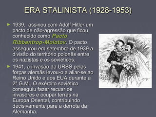 ERA STALINISTA (1928-1953)ERA STALINISTA (1928-1953)
► 1939, assinou com Adolf Hitler um1939, assinou com Adolf Hitler um
pacto de não-agressão que ficoupacto de não-agressão que ficou
conhecido comoconhecido como PactoPacto
Ribbentrop-MolotovRibbentrop-Molotov. O pacto. O pacto
assegurou em setembro de 1939 aassegurou em setembro de 1939 a
divisão do território polonês entredivisão do território polonês entre
os nazistas e os soviéticos.os nazistas e os soviéticos.
► 1941, a invasão da URSS pelas1941, a invasão da URSS pelas
forças alemãs levou-o a aliar-se aoforças alemãs levou-o a aliar-se ao
Reino Unido e aos EUAReino Unido e aos EUA durante adurante a
2ª G.M.. O exército soviético2ª G.M.. O exército soviético
conseguiu fazer recuar osconseguiu fazer recuar os
invasores e ocupar terras nainvasores e ocupar terras na
Europa Oriental, contribuindoEuropa Oriental, contribuindo
decisivamente para a derrota dadecisivamente para a derrota da
Alemanha.Alemanha.
 