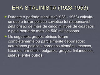 ERA STALINISTA (1928-1953)ERA STALINISTA (1928-1953)
► Durante o período stanilista(1928 - 1953) calcula-Durante o período stanilista(1928 - 1953) calcula-
se que o terror político soviético foi responsávelse que o terror político soviético foi responsável
pela prisão de mais de cinco milhões de cidadãospela prisão de mais de cinco milhões de cidadãos
e pela morte de mais de 500 mil pessoas.e pela morte de mais de 500 mil pessoas.
► Os seguintes grupos étnicos foramOs seguintes grupos étnicos foram
completamente ou parcialmente deportados:completamente ou parcialmente deportados:
ucranianos,polacos, coreanos,alemães, tchecos,ucranianos,polacos, coreanos,alemães, tchecos,
lituanos, armênios, búlgaros, gregos, finlandeses,lituanos, armênios, búlgaros, gregos, finlandeses,
judeus, entre outros.judeus, entre outros.
 