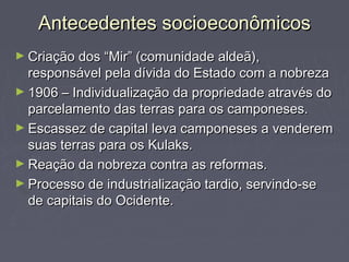 Antecedentes socioeconômicosAntecedentes socioeconômicos
► Criação dos “Mir” (comunidade aldeã),Criação dos “Mir” (comunidade aldeã),
responsável pela dívida do Estado com a nobrezaresponsável pela dívida do Estado com a nobreza
► 1906 – Individualização da propriedade através do1906 – Individualização da propriedade através do
parcelamento das terras para os camponeses.parcelamento das terras para os camponeses.
► Escassez de capital leva camponeses a venderemEscassez de capital leva camponeses a venderem
suas terras para os Kulaks.suas terras para os Kulaks.
► Reação da nobreza contra as reformas.Reação da nobreza contra as reformas.
► Processo de industrialização tardio, servindo-seProcesso de industrialização tardio, servindo-se
de capitais do Ocidente.de capitais do Ocidente.
 