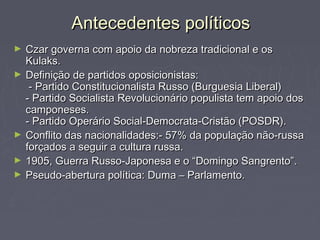 Antecedentes políticosAntecedentes políticos
► Czar governa com apoio da nobreza tradicional e osCzar governa com apoio da nobreza tradicional e os
Kulaks.Kulaks.
► Definição de partidos oposicionistas:Definição de partidos oposicionistas:
- Partido Constitucionalista Russo (Burguesia Liberal)- Partido Constitucionalista Russo (Burguesia Liberal)
- Partido Socialista Revolucionário populista tem apoio dos- Partido Socialista Revolucionário populista tem apoio dos
camponeses.camponeses.
- Partido Operário Social-Democrata-Cristão (POSDR).- Partido Operário Social-Democrata-Cristão (POSDR).
► Conflito das nacionalidades:- 57% da população não-russaConflito das nacionalidades:- 57% da população não-russa
forçados a seguir a cultura russa.forçados a seguir a cultura russa.
► 1905, Guerra Russo-Japonesa e o “Domingo Sangrento”.1905, Guerra Russo-Japonesa e o “Domingo Sangrento”.
► Pseudo-abertura política: Duma – Parlamento.Pseudo-abertura política: Duma – Parlamento.
 