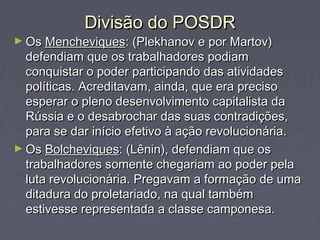 Divisão do POSDRDivisão do POSDR
► OsOs MencheviquesMencheviques: (Plekhanov e por Martov): (Plekhanov e por Martov)
defendiam que os trabalhadores podiamdefendiam que os trabalhadores podiam
conquistar o poder participando das atividadesconquistar o poder participando das atividades
políticas. Acreditavam, ainda, que era precisopolíticas. Acreditavam, ainda, que era preciso
esperar o pleno desenvolvimento capitalista daesperar o pleno desenvolvimento capitalista da
Rússia e o desabrochar das suas contradições,Rússia e o desabrochar das suas contradições,
para se dar início efetivo à ação revolucionária.para se dar início efetivo à ação revolucionária.
► OsOs BolcheviquesBolcheviques: (Lênin), defendiam que os: (Lênin), defendiam que os
trabalhadores somente chegariam ao poder pelatrabalhadores somente chegariam ao poder pela
luta revolucionária. Pregavam a formação de umaluta revolucionária. Pregavam a formação de uma
ditadura do proletariado, na qual tambémditadura do proletariado, na qual também
estivesse representada a classe camponesa.estivesse representada a classe camponesa.
 
