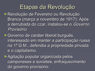 Etapas da RevoluçãoEtapas da Revolução
►Revolução de Fevereiro ou RevoluçãoRevolução de Fevereiro ou Revolução
Branca (março a novembro de 1917): ApósBranca (março a novembro de 1917): Após
a derrubada do czar, instalou-se oa derrubada do czar, instalou-se o GovernoGoverno
Provisório.Provisório.
►Governo de caráter liberal burguês,Governo de caráter liberal burguês,
interessado em manter a participação russainteressado em manter a participação russa
na 1ª G.M., defendia a propriedade privadana 1ª G.M., defendia a propriedade privada
e o capitalismo.e o capitalismo.
►Agitação popular organizada pelosAgitação popular organizada pelos
camponeses e sovietes, enfraquecimentocamponeses e sovietes, enfraquecimento
do governo provisório.do governo provisório.
 