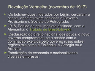 Revolução Vermelha (novembro de 1917)
► Os bolcheviques, liderados por LêninOs bolcheviques, liderados por Lênin, cercaram acercaram a
capital, onde estavam sediados o Governocapital, onde estavam sediados o Governo
Provisório e o Soviete de Petrogrado.Provisório e o Soviete de Petrogrado.
► 1918, Pedido de paz imediata assinado, com a1918, Pedido de paz imediata assinado, com a
Alemanha, oAlemanha, o Tratado deTratado de Brest-LitovskiBrest-Litovski..
► Declaração do direito nacional dos povos: o novoDeclaração do direito nacional dos povos: o novo
governo comprometeu-se a acabar com agoverno comprometeu-se a acabar com a
dominação exercida pelo governo russo sobredominação exercida pelo governo russo sobre
regiões tais como a Finlândia, a Geórgia ou aregiões tais como a Finlândia, a Geórgia ou a
Armênia.Armênia.
► Estatização da economia e nacionalizandoEstatização da economia e nacionalizando
diversas empresas.diversas empresas.
 