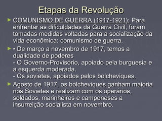 Etapas da RevoluçãoEtapas da Revolução
► COMUNISMO DE GUERRA (1917-1921):COMUNISMO DE GUERRA (1917-1921): ParaPara
enfrentar as dificuldades da Guerra Civil, foramenfrentar as dificuldades da Guerra Civil, foram
tomadas medidas voltadas para a socialização datomadas medidas voltadas para a socialização da
vida econômica: comunismo de guerra.vida econômica: comunismo de guerra.
► •• De março a novembro de 1917, temos aDe março a novembro de 1917, temos a
dualidade de poderesdualidade de poderes
- O Governo-Provisório, apoiado pela burguesia e- O Governo-Provisório, apoiado pela burguesia e
a esquerda moderada.a esquerda moderada.
- Os sovietes, apoiados pelos bolcheviques.- Os sovietes, apoiados pelos bolcheviques.
► Agosto de 1917, os bolcheviques ganham maioriaAgosto de 1917, os bolcheviques ganham maioria
nos Sovietes e realizam com os operários,nos Sovietes e realizam com os operários,
soldados, marinheiros e camponeses asoldados, marinheiros e camponeses a
insurreição socialista em novembro.insurreição socialista em novembro.
 