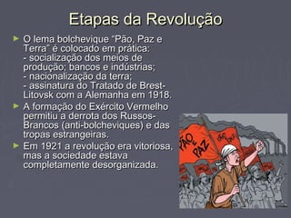 Etapas da RevoluçãoEtapas da Revolução
► O lema bolchevique “Pão, Paz eO lema bolchevique “Pão, Paz e
Terra” é colocado em prática:Terra” é colocado em prática:
- socialização dos meios de- socialização dos meios de
produção; bancos e indústrias;produção; bancos e indústrias;
- nacionalização da terra;- nacionalização da terra;
- assinatura do Tratado de Brest-- assinatura do Tratado de Brest-
Litovsk com a Alemanha em 1918.Litovsk com a Alemanha em 1918.
► A formação do Exército VermelhoA formação do Exército Vermelho
permitiu a derrota dos Russos-permitiu a derrota dos Russos-
Brancos (anti-bolcheviques) e dasBrancos (anti-bolcheviques) e das
tropas estrangeiras.tropas estrangeiras.
► Em 1921 a revolução era vitoriosa,Em 1921 a revolução era vitoriosa,
mas a sociedade estavamas a sociedade estava
completamente desorganizada.completamente desorganizada.
 