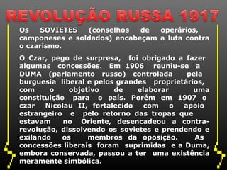 Os    SOVIETES  (conselhos   de  operários,
camponeses e soldados) encabeçam a luta contra
o czarismo.
O Czar, pego de surpresa, foi obrigado a fazer
algumas concessões. Em 1906 reuniu-se a
DUMA (parlamento russo) controlada         pela
burguesia liberal e pelos grandes proprietários,
com     o    objetivo    de    elaborar      uma
constituição para o país. Porém em 1907 o
czar   Nicolau II, fortalecido   com    o apoio
estrangeiro e pelo retorno das tropas que
estavam     no Oriente, desencadeou a contra-
revolução, dissolvendo os sovietes e prendendo e
exilando   os     membros da oposição.       As
concessões liberais foram suprimidas e a Duma,
embora conservada, passou a ter uma existência
meramente simbólica.
 