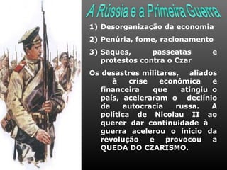1) Desorganização da economia
2) Penúria, fome, racionamento
3) Saques,      passeatas      e
   protestos contra o Czar
Os desastres militares, aliados
      à    crise   econômica    e
   financeira     que   atingiu o
   país, aceleraram o declínio
   da    autocracia    russa.   A
   política de Nicolau II ao
   querer dar continuidade à
   guerra acelerou o início da
   revolução     e   provocou   a
   QUEDA DO CZARISMO.
 