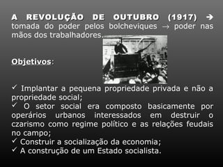 A REVOLUÇÃO DE OUTUBRO (1917) 
tomada do poder pelos bolcheviques → poder nas
mãos dos trabalhadores.


Objetivos:


 Implantar a pequena propriedade privada e não a
propriedade social;
 O setor social era composto basicamente por
operários urbanos interessados em destruir o
czarismo como regime político e as relações feudais
no campo;
 Construir a socialização da economia;
 A construção de um Estado socialista.
 