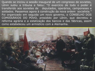 Quando se iniciou a sessão inaugural de um congresso de sovietes,
Lênin subiu a tribuna e falou: “O exercício de todo o poder é
transferido aos sovietes de deputados, operários, camponeses e
soldados. Passemos agora à construção da nova ordem socialista.”
Foi organizado em seguida um novo governo, o CONSELHO DOS
COMISSÁRIOS DO POVO, presidido por Lênin, que decretou a
reforma agrária e a estatização dos bancos e das fábricas, assim
como estabeleceu um armistício com a Alemanha.
 