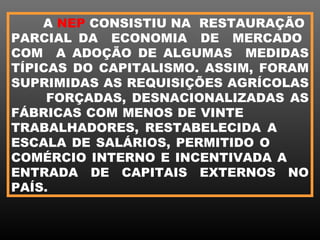A NEP CONSISTIU NA RESTAURAÇÃO
PARCIAL DA ECONOMIA DE MERCADO
COM A ADOÇÃO DE ALGUMAS MEDIDAS
TÍPICAS DO CAPITALISMO. ASSIM, FORAM
SUPRIMIDAS AS REQUISIÇÕES AGRÍCOLAS
     FORÇADAS, DESNACIONALIZADAS AS
FÁBRICAS COM MENOS DE VINTE
TRABALHADORES, RESTABELECIDA A
ESCALA DE SALÁRIOS, PERMITIDO O
COMÉRCIO INTERNO E INCENTIVADA A
ENTRADA DE CAPITAIS EXTERNOS NO
PAÍS.
 