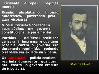 Ocidente   europeu:    regimes
liberais
Rússia:   absolutismo,  império
autocrático,   governado pelo
Czar Nicolau II
Nicolau recusava conceder a
seus súditos um governo
constitucional e parlamentar.
Partidos     políticos: proibidos
censura à imprensa e qualquer
rebeldia contra o governo era
duramente reprimida, podendo
o rebelde ser exilado na Sibéria.
Os COSSACOS - polícia czarista -
reprimia duramente qualquer
ato contra o governo czarista       CZAR NICOLAU II
de Nicolau II.
 