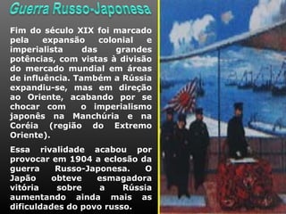 Fim do século XIX foi marcado
pela    expansão     colonial  e
imperialista     das     grandes
potências, com vistas à divisão
do mercado mundial em áreas
de influência. Também a Rússia
expandiu-se, mas em direção
ao Oriente, acabando por se
chocar com      o imperialismo
japonês na Manchúria e na
Coréia (região do Extremo
Oriente).
Essa rivalidade acabou por
provocar em 1904 a eclosão da
guerra     Russo-Japonesa.   O
Japão     obteve   esmagadora
vitória    sobre    a    Rússia
aumentando ainda mais as
dificuldades do povo russo.
 