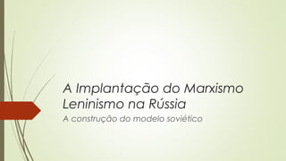 A Implantação do Marxismo
Leninismo na Rússia
A construção do modelo soviético

 
