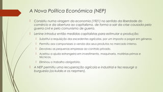 A Nova Política Económica (NEP)


Consistiu numa viragem da economia (1921) no sentido da liberdade do
comércio e da abertura ao capitalismo, de forma a sair da crise causada pela
guerra civil e pelo comunismo de guerra.



Lenine introduz então medidas capitalistas para estimular a produção:



Permitiu aos camponeses a venda dos seus produtos no mercado interno.



Devolveu as pequenas empresas ao controlo privado.



Aceitou a ajuda estrangeira em investimento, maquinaria, matérias-primas e
técnicos.





Substitui a requisição dos excedentes agrícolas, por um imposto a pagar em géneros.

Eliminou o trabalho obrigatório.

A NEP permitiu uma recuperação agrícola e industrial e fez ressurgir a
burguesia (os kulaks e os nepmen).

 