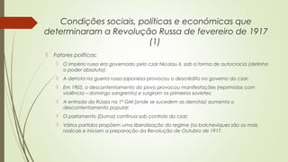 Condições sociais, políticas e económicas que
determinaram a Revolução Russa de fevereiro de 1917
(1)


Fatores políticos:


O império russo era governado pelo czar Nicolau II, sob a forma de autocracia (detinha
o poder absoluto);



A derrota na guerra russo-japonesa provocou o descrédito no governo do czar;



Em 1905, o descontentamento do povo provocou manifestações (reprimidas com
violência – domingo sangrento) e surgiram os primeiros sovietes;



A entrada da Rússia na 1ª GM (onde se sucedem as derrotas) aumenta o
descontentamento popular;



O parlamento (Duma) continua sob controlo do czar;



Vários partidos propõem uma liberalização do regime (os bolcheviques são os mais
radicais e iniciam a preparação da Revolução de Outubro de 1917.

 