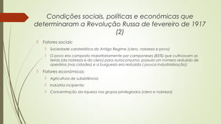Condições sociais, políticas e económicas que
determinaram a Revolução Russa de fevereiro de 1917
(2)


Fatores sociais:





Sociedade caraterística do Antigo Regime (clero, nobreza e povo)
O povo era composto maioritariamente por camponeses (85%) que cultivavam as
terras (da nobreza e do clero) para autoconsumo; possuía um número reduzido de
operários (nas cidades) e a burguesia era reduzida ( pouca industrialização);

Fatores económicos:


Agricultura de subsistência;



Indústria incipiente;



Concentração da riqueza nos grupos privilegiados (clero e nobreza)

 