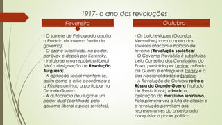 1917- o ano das revoluções
Fevereiro

 Outubro

- O soviete de Petrogrado assalta
o Palácio de Inverno (sede do
governo).
- O czar é substituído, no poder,
por Lvov e depois por Kerensky.
- Instala-se uma república liberal
(daí a designação de Revolução
Burguesa).
- A agitação social mantem-se,
assim como a crise económica e
a Rússia continua a participar na
Grande Guerra.
- A autocracia deu lugar a um
poder dual (partilhado pelo
governo liberal e pelos sovietes).

- Os bolcheviques (Guardas
Vermelhos) com o apoio dos
sovietes atacam o Palácio de
Inverno (Revolução soviética)
- O Governo Provisório é substituído
pelo Conselho dos Comissários do
Povo, presidido por Lenine; a Pasta
da Guerra é entregue a Trotsky e a
das Nacionalidades a Estaline.
- A Revolução de Outubro retira a
Rússia da Grande Guerra (tratado
de Brest-Litovsk) e inicia a
aplicação do marxismo leninismo.
Pela primeira vez a luta de classes e
a revolução permitem aos
representantes do proletariado
conquistar o poder político.

 
