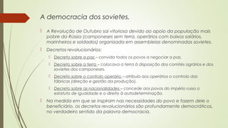 A democracia dos sovietes.


A Revolução de Outubro sai vitoriosa devido ao apoio da população mais
pobre da Rússia (camponeses sem terra, operários com baixos salários,
marinheiros e soldados) organizada em assembleias denominadas sovietes.



Decretos revolucionários:
 Decreto sobre a paz – convida todos os povos a negociar a paz.
 Decreto sobre a terra – colocava a terra à disposição dos comités agrários e dos
sovietes dos camponeses.
 Decreto sobre o controlo operário – atribuía aos operários o controlo das
fábricas (direção e gestão da produção).
 Decreto sobre as nacionalidades – concede aos povos do império russo o
estatuto de igualdade e o direito à autodeterminação.



Na medida em que se inspiram nas necessidades do povo e fazem dele o
beneficiário, os decretos revolucionários são profundamente democráticos,
no verdadeiro sentido da palavra democracia.

 