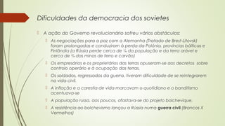 Dificuldades da democracia dos sovietes
 A ação do Governo revolucionário sofreu vários obstáculos:
 As negociações para a paz com a Alemanha (Tratado de Brest-Litovsk)
foram prolongadas e conduziram à perda da Polónia, províncias bálticas e
Finlândia (a Rússia perde cerca de ¼ da população e da terra arável e
cerca de ¾ das minas de ferro e carvão)
 Os empresários e os proprietários das terras opuseram-se aos decretos sobre
controlo operário e à ocupação das terras.
 Os soldados, regressados da guerra, tiveram dificuldade de se reintegrarem
na vida civil.
 A inflação e a carestia de vida marcavam o quotidiano e o banditismo
acentuava-se
 A população russa, aos poucos, afastava-se do projeto bolchevique.
 A resistência ao bolchevismo lançou a Rússia numa guerra civil (Brancos X
Vermelhos)

 