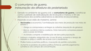 O comunismo de guerra.
Instauração da ditadura do proletariado
 Gerado no ambiente da guerra civil, o comunismo de guerra, constitui-se
como o período de radicalização da revolução e marcou o fim da
democracia dos sovietes (abandona os decretos revolucionários).
 Impondo a sua visão do marxismo, Lenine:
 Nacionaliza a economia (“centralização dos meios de produção nas mãos do
Estado”)
 Obriga os camponeses a entregar as colheitas (requisição de géneros).
 Banca, comércio interno e externo, frota mercante e empresas passam
para a posse do Estado
 Ao Estado compete a redistribuição de bens pela população.
 Instaura o trabalho obrigatório dos 16 aos 50 anos; aumenta o tempo de
trabalho e atribui o salário de acordo com o rendimento.
 Proíbe todos os partidos políticos, à exceção do partido comunista.
 Aumenta os poderes da polícia política (Tcheca), permite julgamentos
sumários e cria campos de concentração.

 