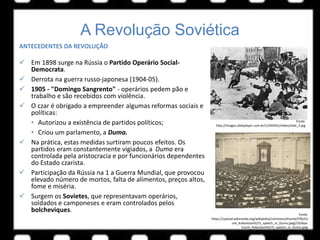A Revolução Soviética
ANTECEDENTES DA REVOLUÇÃO
 Em 1898 surge na Rússia o Partido Operário Social-
Democrata.
 Derrota na guerra russo-japonesa (1904-05).
 1905 - "Domingo Sangrento" - operários pedem pão e
trabalho e são recebidos com violência.
 O czar é obrigado a empreender algumas reformas sociais e
políticas:
• Autorizou a existência de partidos políticos;
• Criou um parlamento, a Duma.
 Na prática, estas medidas surtiram poucos efeitos. Os
partidos eram constantemente vigiados, a Duma era
controlada pela aristocracia e por funcionários dependentes
do Estado czarista.
 Participação da Rússia na 1 a Guerra Mundial, que provocou
elevado número de mortos, falta de alimentos, preços altos,
fome e miséria.
 Surgem os Sovietes, que representavam operários,
soldados e camponeses e eram controlados pelos
bolcheviques.
Fonte:
http://images.slideplayer.com.br/1/294591/slides/slide_3.jpg
Fonte:
https://upload.wikimedia.org/wikipedia/commons/thumb/f/f6/Co
unt_Kokovtsov%27s_speech_in_Duma.jpeg/1024px-
Count_Kokovtsov%27s_speech_in_Duma.jpeg
 