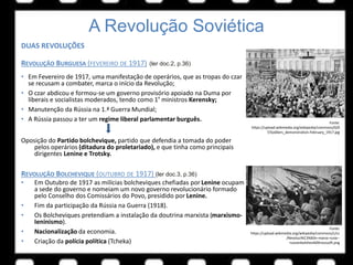 A Revolução Soviética
DUAS REVOLUÇÕES
REVOLUÇÃO BURGUESA (FEVEREIRO DE 1917) (ler doc.2, p.36)
• Em Fevereiro de 1917, uma manifestação de operários, que as tropas do czar
se recusam a combater, marca o início da Revolução;
• O czar abdicou e formou-se um governo provisório apoiado na Duma por
liberais e socialistas moderados, tendo como 1º ministros Kerensky;
• Manutenção da Rússia na 1.ª Guerra Mundial;
• A Rússia passou a ter um regime liberal parlamentar burguês.
Oposição do Partido bolchevique, partido que defendia a tomada do poder
pelos operários (ditadura do proletariado), e que tinha como principais
dirigentes Lenine e Trotsky.
REVOLUÇÃO BOLCHEVIQUE (OUTUBRO DE 1917) (ler doc.3, p.36)
• Em Outubro de 1917 as milícias bolcheviques chefiadas por Lenine ocupam
a sede do governo e nomeiam um novo governo revolucionário formado
pelo Conselho dos Comissários do Povo, presidido por Lenine.
• Fim da participação da Rússia na Guerra (1918).
• Os Bolcheviques pretendiam a instalação da doutrina marxista (marxismo-
Ieninismo).
• Nacionalização da economia.
• Criação da polícia política (Tcheka)
Fonte:
https://upload.wikimedia.org/wikipedia/commons/0/0
7/Soldiers_demonstration.February_1917.jpg
Fonte:
https://upload.wikimedia.org/wikipedia/commons/c/cc
/Revoluci%C3%B3n-marzo-rusia--
russianbolshevik00rossuoft.png
 
